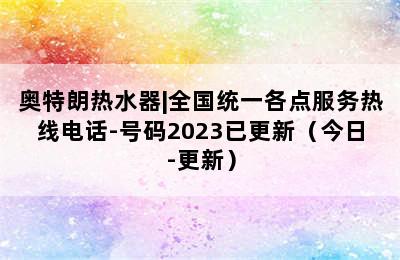 奥特朗热水器|全国统一各点服务热线电话-号码2023已更新（今日-更新）